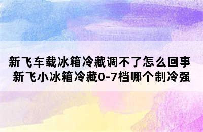 新飞车载冰箱冷藏调不了怎么回事 新飞小冰箱冷藏0-7档哪个制冷强